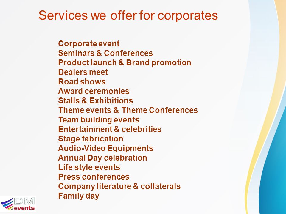 Services we offer for corporates Corporate event Seminars & Conferences Product launch & Brand promotion Dealers meet Road shows Award ceremonies Stalls & Exhibitions Theme events & Theme Conferences Team building events Entertainment & celebrities Stage fabrication Audio-Video Equipments Annual Day celebration Life style events Press conferences Company literature & collaterals Family day