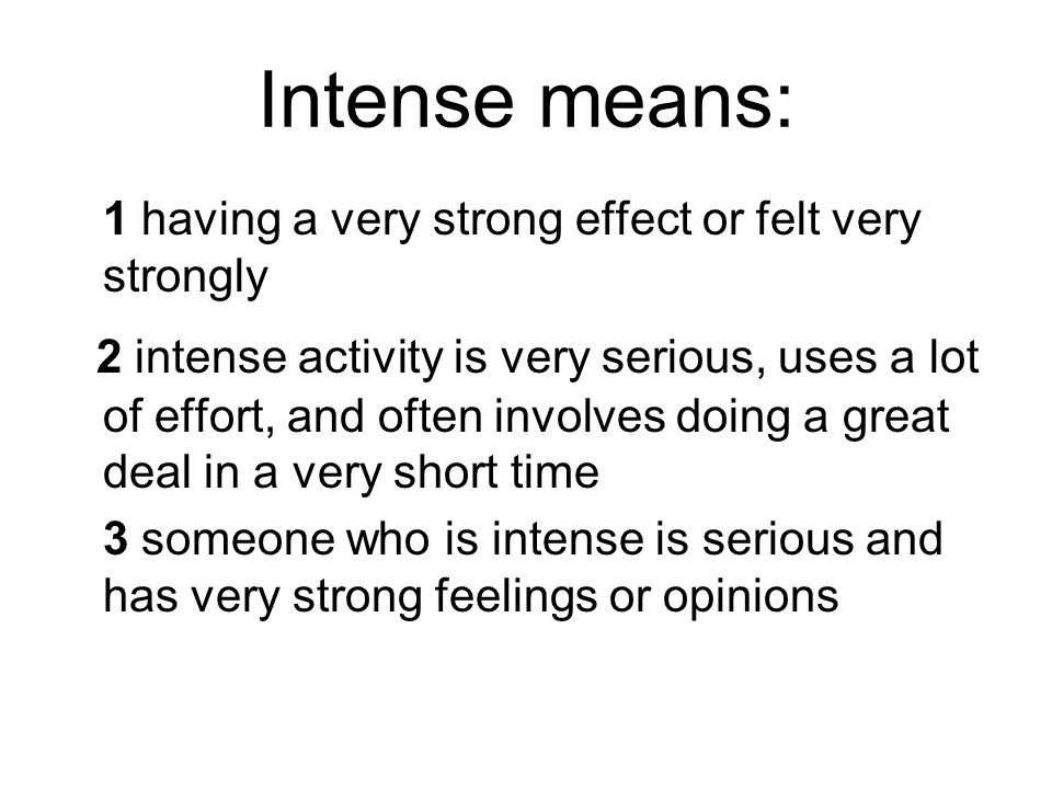Intense means: 1 having a very strong effect or felt very strongly 2 intense activity is very serious, uses a lot of effort, and often involves doing a great deal in a very short time 3 someone who is intense is serious and has very strong feelings or opinions