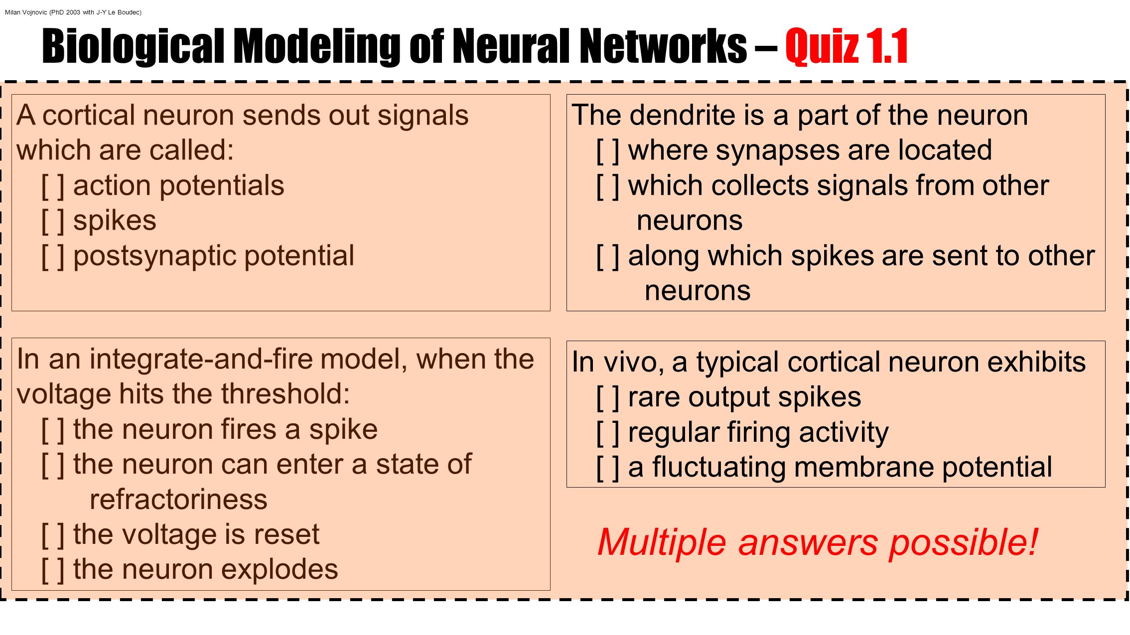 Biological Modeling of Neural Networks – Quiz 1.1 A cortical neuron sends out signals which are called: [ ] action potentials [ ] spikes [ ] postsynaptic potential In an integrate-and-fire model, when the voltage hits the threshold: [ ] the neuron fires a spike [ ] the neuron can enter a state of refractoriness [ ] the voltage is reset [ ] the neuron explodes The dendrite is a part of the neuron [ ] where synapses are located [ ] which collects signals from other neurons [ ] along which spikes are sent to other neurons In vivo, a typical cortical neuron exhibits [ ] rare output spikes [ ] regular firing activity [ ] a fluctuating membrane potential Multiple answers possible.