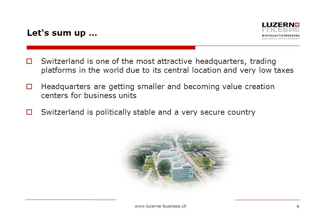 9 Let‘s sum up …  Switzerland is one of the most attractive headquarters, trading platforms in the world due to its central location and very low taxes  Headquarters are getting smaller and becoming value creation centers for business units  Switzerland is politically stable and a very secure country