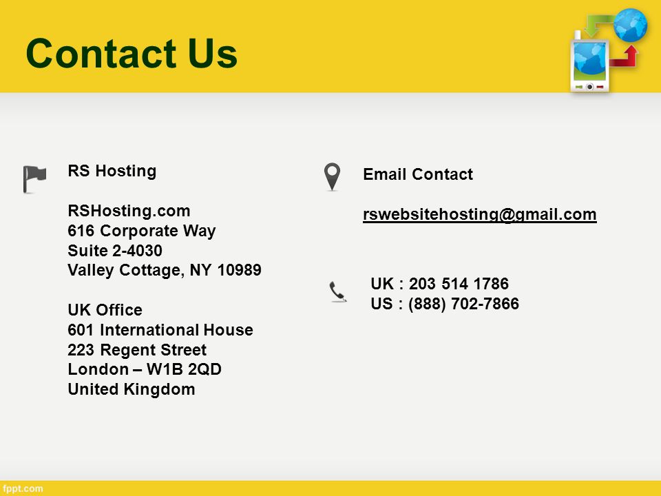Contact Us RS Hosting RSHosting.com 616 Corporate Way Suite Valley Cottage, NY UK Office 601 International House 223 Regent Street London – W1B 2QD United Kingdom  Contact UK : US : (888)