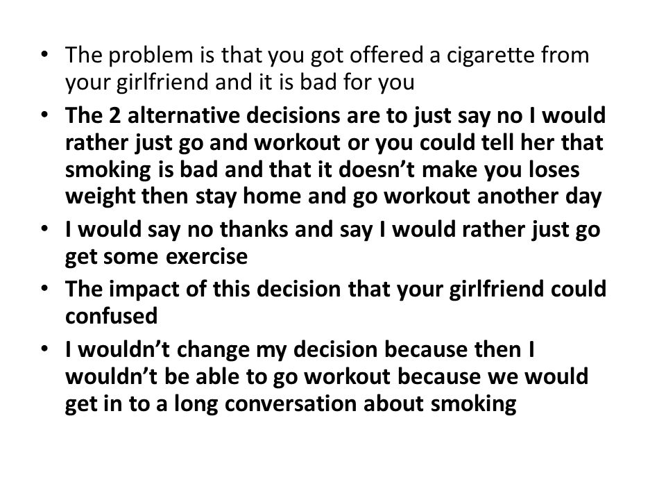 The problem is that you got offered a cigarette from your girlfriend and it is bad for you The 2 alternative decisions are to just say no I would rather just go and workout or you could tell her that smoking is bad and that it doesn’t make you loses weight then stay home and go workout another day I would say no thanks and say I would rather just go get some exercise The impact of this decision that your girlfriend could confused I wouldn’t change my decision because then I wouldn’t be able to go workout because we would get in to a long conversation about smoking