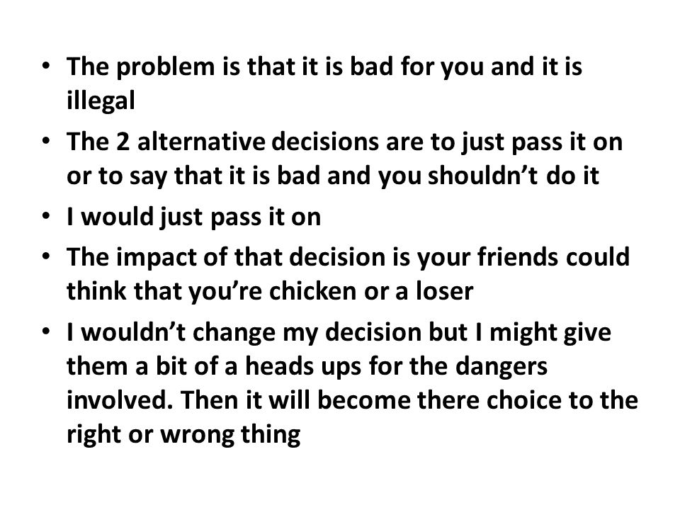 The problem is that it is bad for you and it is illegal The 2 alternative decisions are to just pass it on or to say that it is bad and you shouldn’t do it I would just pass it on The impact of that decision is your friends could think that you’re chicken or a loser I wouldn’t change my decision but I might give them a bit of a heads ups for the dangers involved.