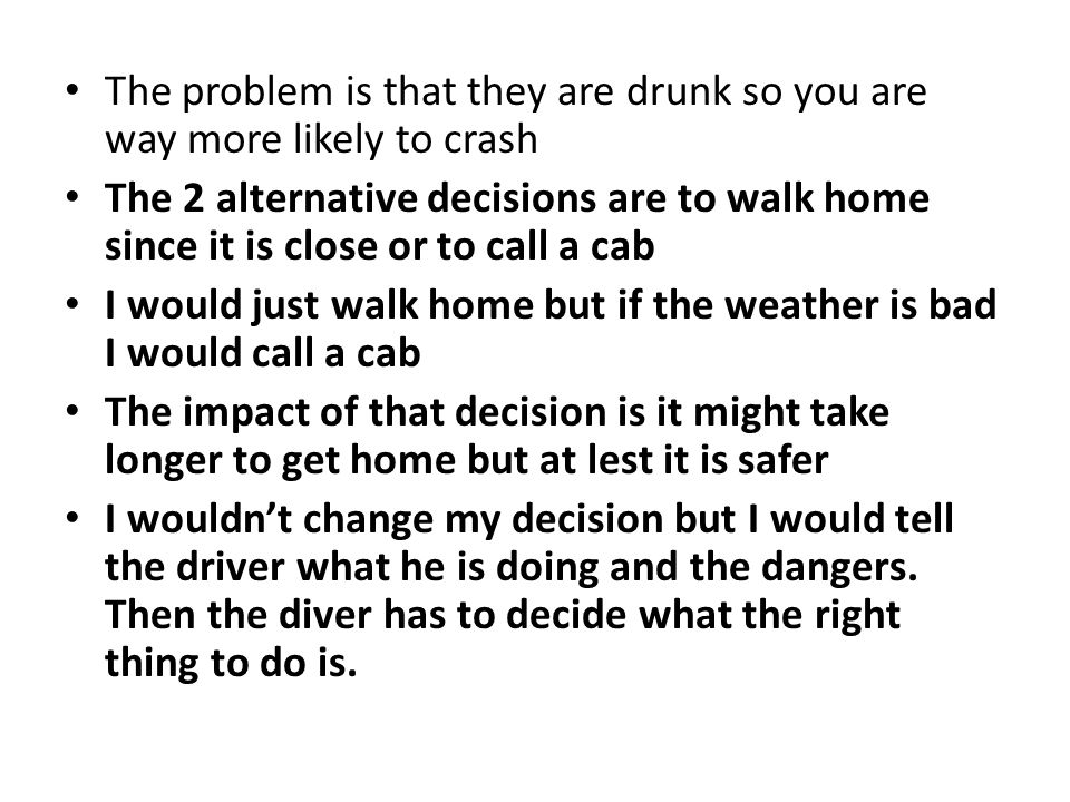 The problem is that they are drunk so you are way more likely to crash The 2 alternative decisions are to walk home since it is close or to call a cab I would just walk home but if the weather is bad I would call a cab The impact of that decision is it might take longer to get home but at lest it is safer I wouldn’t change my decision but I would tell the driver what he is doing and the dangers.