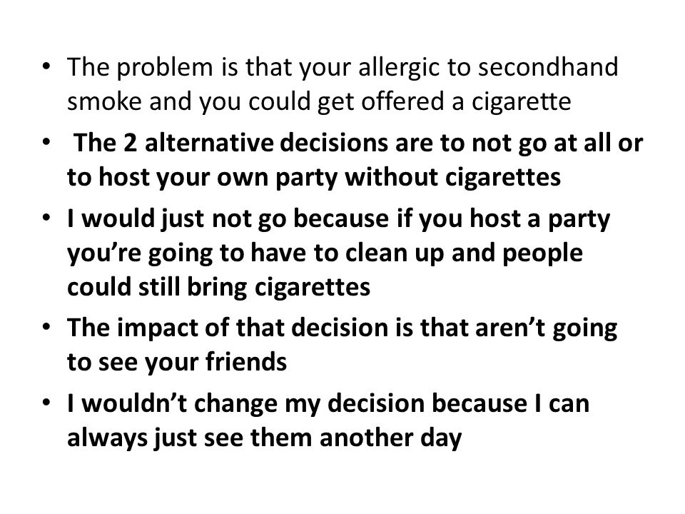 The problem is that your allergic to secondhand smoke and you could get offered a cigarette The 2 alternative decisions are to not go at all or to host your own party without cigarettes I would just not go because if you host a party you’re going to have to clean up and people could still bring cigarettes The impact of that decision is that aren’t going to see your friends I wouldn’t change my decision because I can always just see them another day