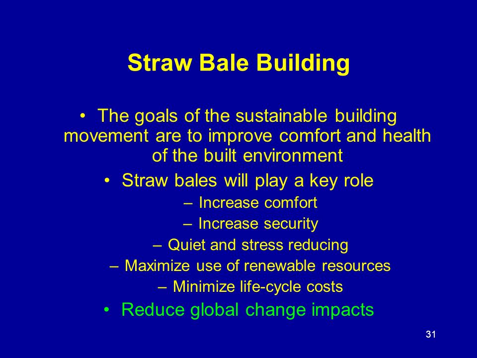 31 Straw Bale Building The goals of the sustainable building movement are to improve comfort and health of the built environment Straw bales will play a key role –Increase comfort –Increase security –Quiet and stress reducing –Maximize use of renewable resources –Minimize life-cycle costs Reduce global change impacts