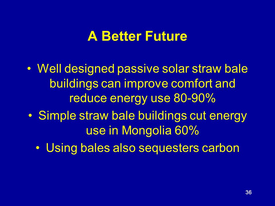 36 A Better Future Well designed passive solar straw bale buildings can improve comfort and reduce energy use 80-90% Simple straw bale buildings cut energy use in Mongolia 60% Using bales also sequesters carbon