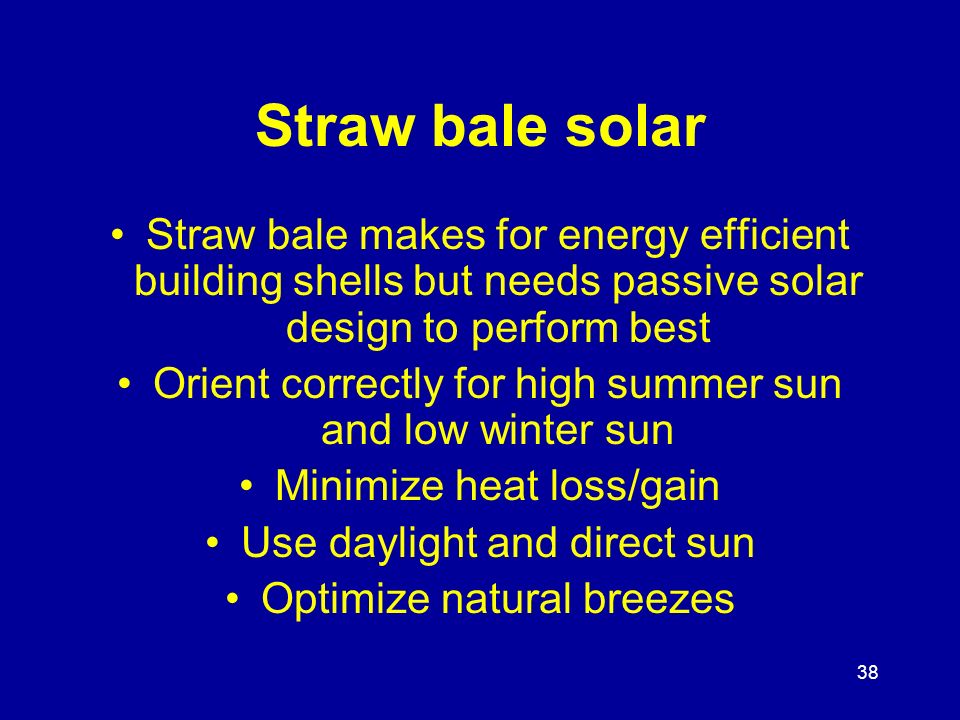 38 Straw bale solar Straw bale makes for energy efficient building shells but needs passive solar design to perform best Orient correctly for high summer sun and low winter sun Minimize heat loss/gain Use daylight and direct sun Optimize natural breezes