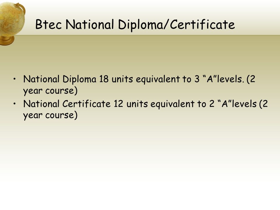 Btec National Diploma/Certificate National Diploma 18 units equivalent to 3 A levels.