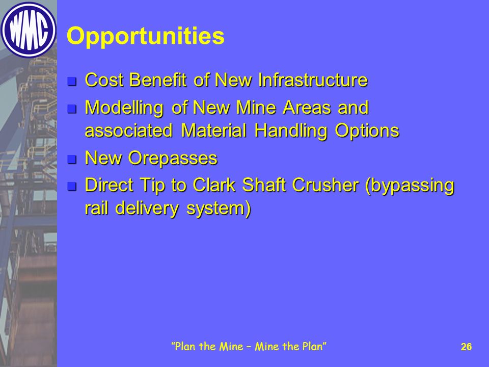 Plan the Mine – Mine the Plan 26 Opportunities Cost Benefit of New Infrastructure Cost Benefit of New Infrastructure Modelling of New Mine Areas and associated Material Handling Options Modelling of New Mine Areas and associated Material Handling Options New Orepasses New Orepasses Direct Tip to Clark Shaft Crusher (bypassing rail delivery system) Direct Tip to Clark Shaft Crusher (bypassing rail delivery system)