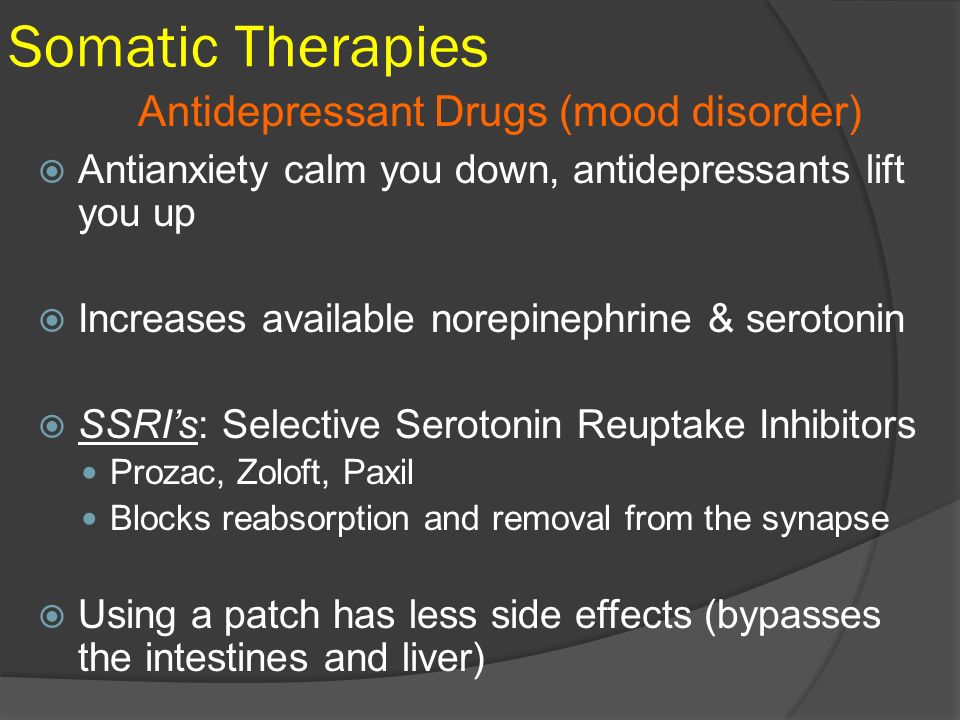 Somatic Therapies  Antianxiety calm you down, antidepressants lift you up  Increases available norepinephrine & serotonin  SSRI’s: Selective Serotonin Reuptake Inhibitors Prozac, Zoloft, Paxil Blocks reabsorption and removal from the synapse  Using a patch has less side effects (bypasses the intestines and liver) Antidepressant Drugs (mood disorder)