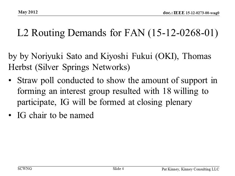 doc.: IEEE wng0 SCWNG L2 Routing Demands for FAN ( ) by by Noriyuki Sato and Kiyoshi Fukui (OKI), Thomas Herbst (Silver Springs Networks) Straw poll conducted to show the amount of support in forming an interest group resulted with 18 willing to participate, IG will be formed at closing plenary IG chair to be named Pat Kinney, Kinney Consulting LLC Slide 4 May 2012