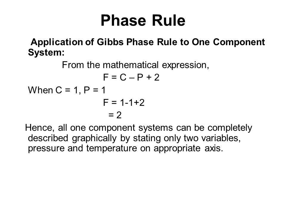 Application of Gibbs Phase Rule to One Component System: From the mathematical expression, F = C – P + 2 When C = 1, P = 1 F = = 2 Hence, all one component systems can be completely described graphically by stating only two variables, pressure and temperature on appropriate axis.