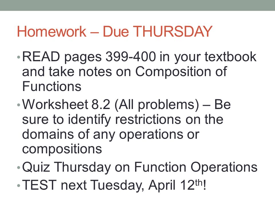 Homework – Due THURSDAY READ pages in your textbook and take notes on Composition of Functions Worksheet 8.2 (All problems) – Be sure to identify restrictions on the domains of any operations or compositions Quiz Thursday on Function Operations TEST next Tuesday, April 12 th !