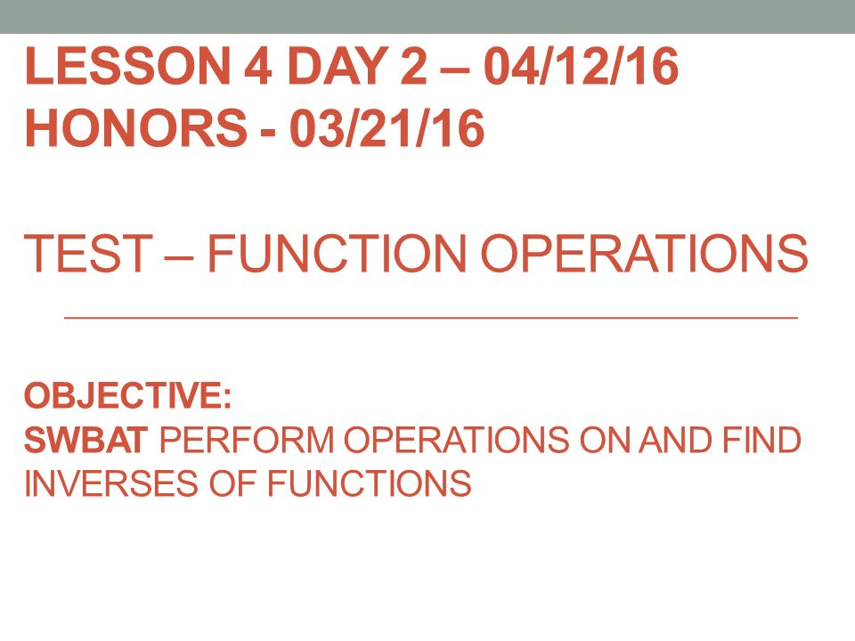 LESSON 4 DAY 2 – 04/12/16 HONORS - 03/21/16 TEST – FUNCTION OPERATIONS OBJECTIVE: SWBAT PERFORM OPERATIONS ON AND FIND INVERSES OF FUNCTIONS