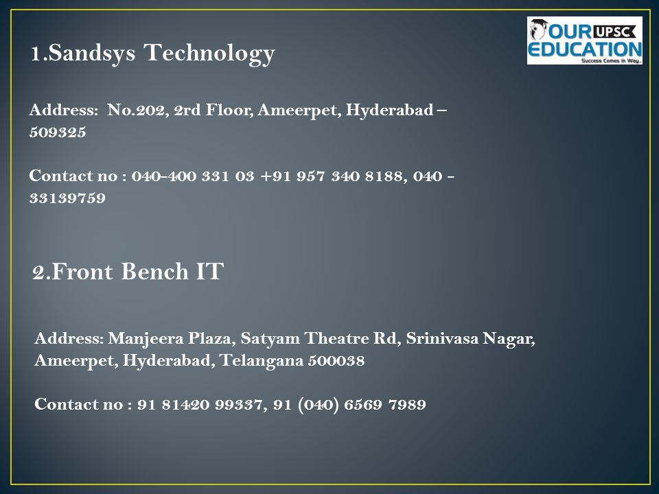 1.Sandsys Technology Address: No.202, 2rd Floor, Ameerpet, Hyderabad – Contact no : , Front Bench IT Address: Manjeera Plaza, Satyam Theatre Rd, Srinivasa Nagar, Ameerpet, Hyderabad, Telangana Contact no : , 91 (040)