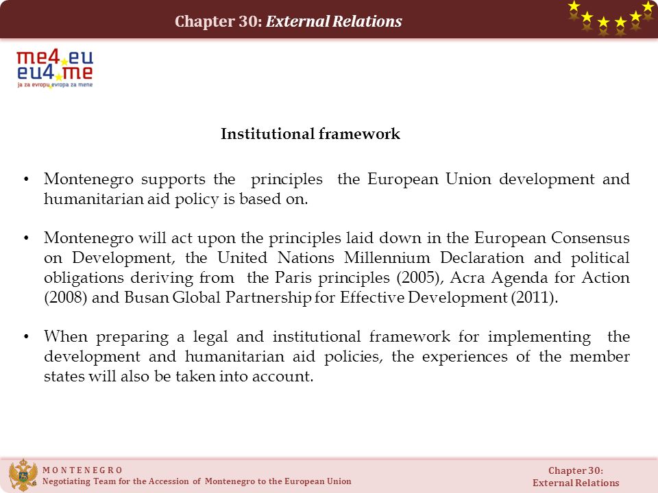M O N T E N E G R O Negotiating Team for the Accession of Montenegro to the European Union Chapter 30: External Relations Chapter 30: External Relations Montenegro supports the principles the European Union development and humanitarian aid policy is based on.