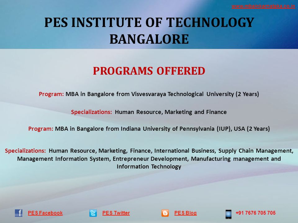 PES INSTITUTE OF TECHNOLOGY BANGALORE PES TwitterPES Blog PES Facebook PROGRAMS OFFERED Program: MBA in Bangalore from Visvesvaraya Technological University (2 Years) Specializations: Human Resource, Marketing and Finance Program: MBA in Bangalore from Indiana University of Pennsylvania (IUP), USA (2 Years) Specializations: Human Resource, Marketing, Finance, International Business, Supply Chain Management, Management Information System, Entrepreneur Development, Manufacturing management and Information Technology