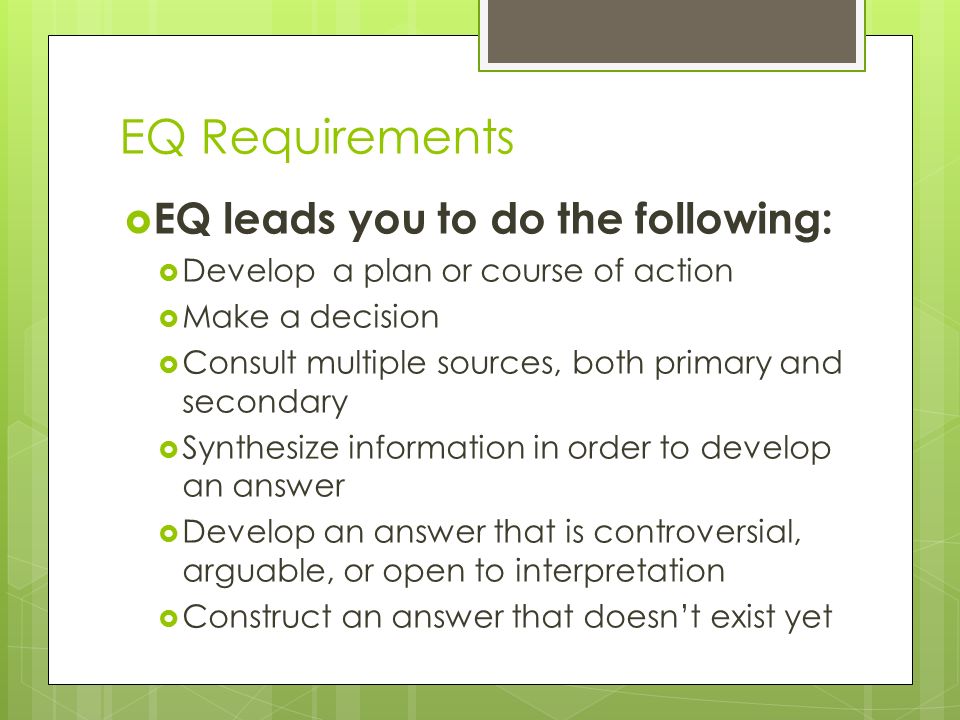 EQ Requirements  EQ leads you to do the following:  Develop a plan or course of action  Make a decision  Consult multiple sources, both primary and secondary  Synthesize information in order to develop an answer  Develop an answer that is controversial, arguable, or open to interpretation  Construct an answer that doesn’t exist yet