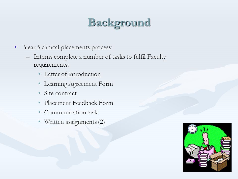 Background Year 5 clinical placements process:Year 5 clinical placements process: –Interns complete a number of tasks to fulfil Faculty requirements: Letter of introductionLetter of introduction Learning Agreement FormLearning Agreement Form Site contractSite contract Placement Feedback FormPlacement Feedback Form Communication taskCommunication task Written assignments (2)Written assignments (2)