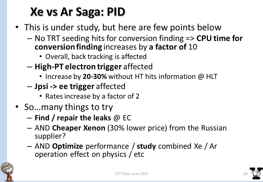 This is under study, but here are few points below – No TRT seeding hits for conversion finding => CPU time for conversion finding increases by a factor of 10 Overall, back tracking is affected – High-PT electron trigger affected Increase by 20-30% without HT hits HLT – Jpsi -> ee trigger affected Rates increase by a factor of 2 So…many things to try – Find / repair the EC – AND Cheaper Xenon (30% lower price) from the Russian supplier.