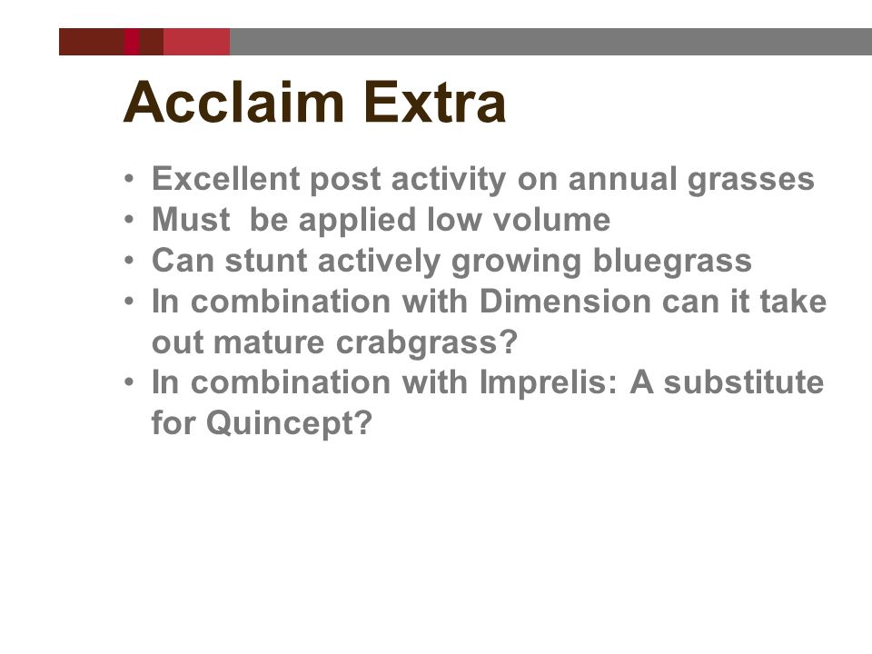 Acclaim Extra Excellent post activity on annual grasses Must be applied low volume Can stunt actively growing bluegrass In combination with Dimension can it take out mature crabgrass.
