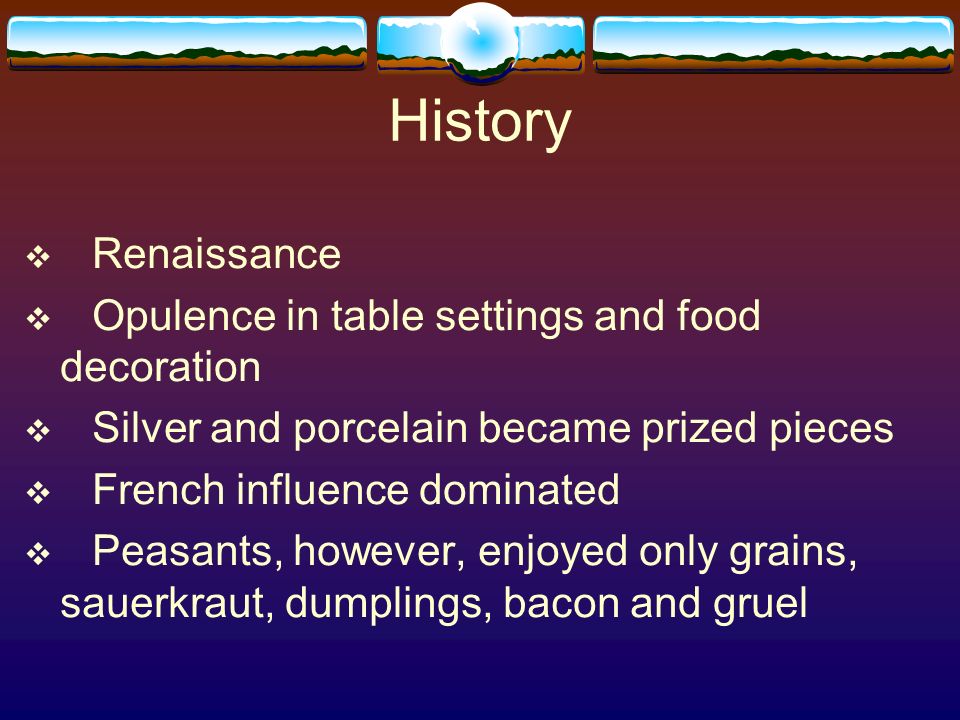 History  Renaissance  Opulence in table settings and food decoration  Silver and porcelain became prized pieces  French influence dominated  Peasants, however, enjoyed only grains, sauerkraut, dumplings, bacon and gruel