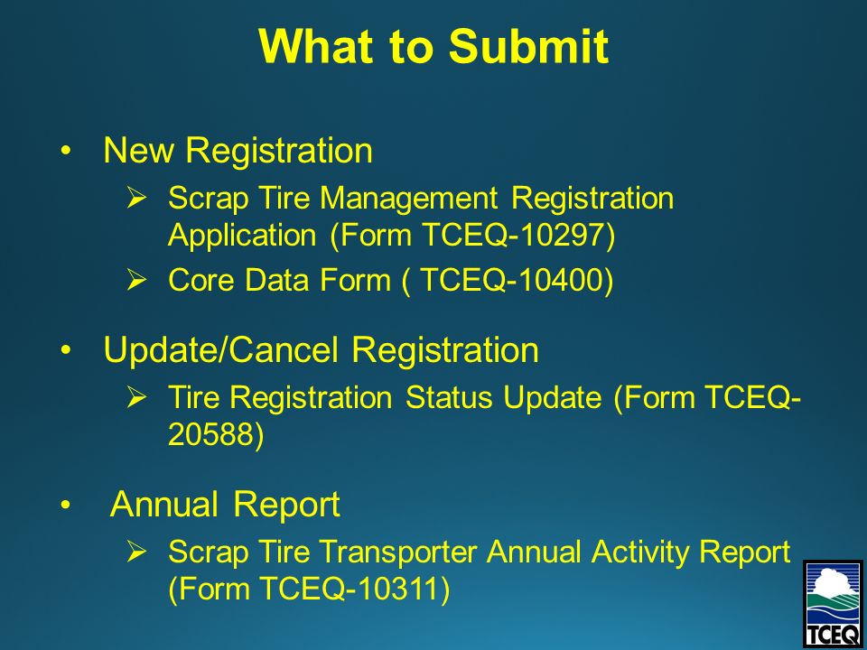 New Registration  Scrap Tire Management Registration Application (Form TCEQ-10297)  Core Data Form ( TCEQ-10400) Update/Cancel Registration  Tire Registration Status Update (Form TCEQ ) Annual Report  Scrap Tire Transporter Annual Activity Report (Form TCEQ-10311) What to Submit