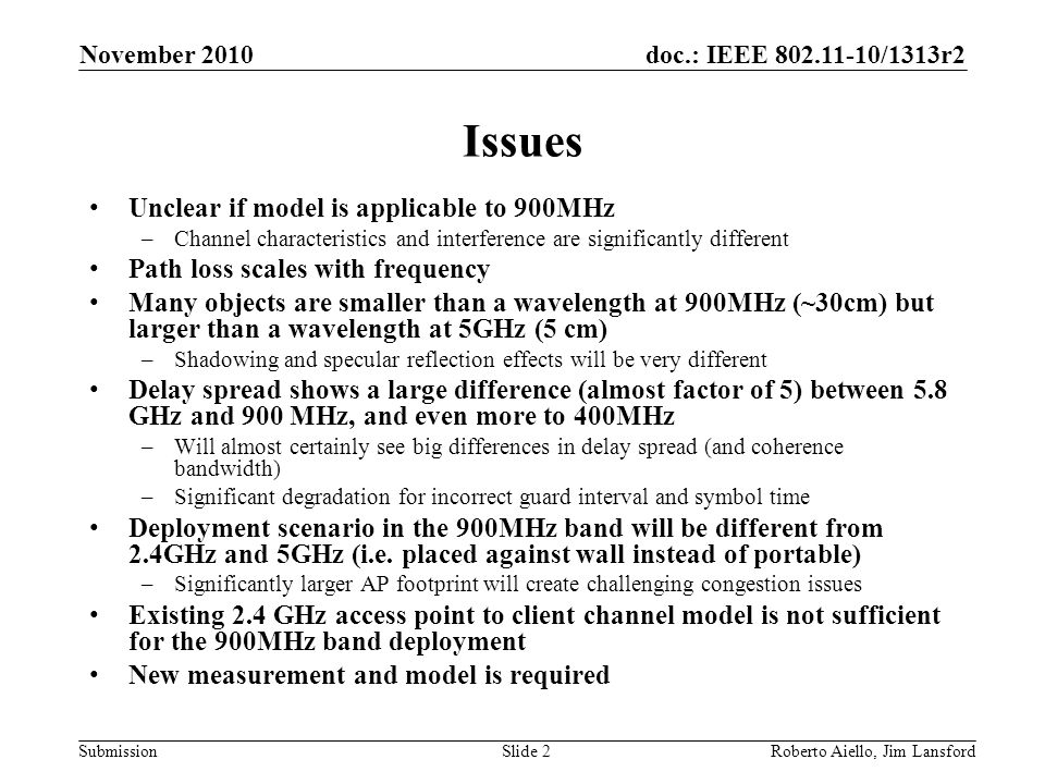 doc.: IEEE /1313r2 Submission Issues Unclear if model is applicable to 900MHz –Channel characteristics and interference are significantly different Path loss scales with frequency Many objects are smaller than a wavelength at 900MHz (~30cm) but larger than a wavelength at 5GHz (5 cm) –Shadowing and specular reflection effects will be very different Delay spread shows a large difference (almost factor of 5) between 5.8 GHz and 900 MHz, and even more to 400MHz –Will almost certainly see big differences in delay spread (and coherence bandwidth) –Significant degradation for incorrect guard interval and symbol time Deployment scenario in the 900MHz band will be different from 2.4GHz and 5GHz (i.e.