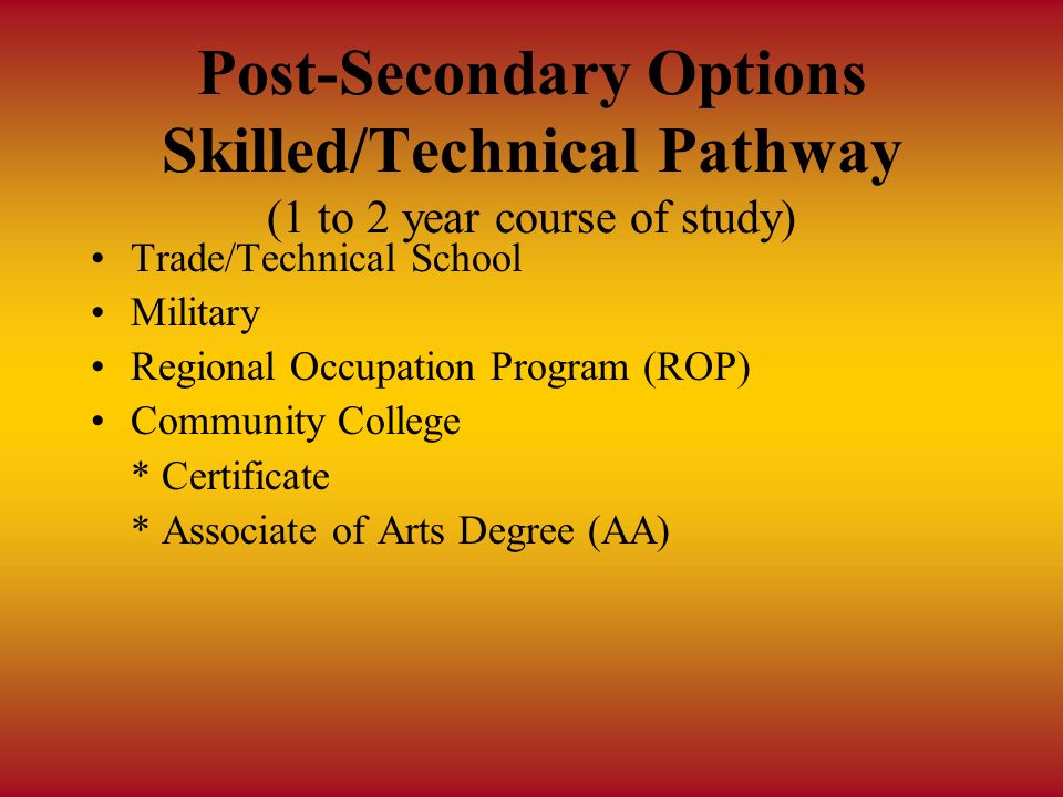 Post-Secondary Options Skilled/Technical Pathway (1 to 2 year course of study) Trade/Technical School Military Regional Occupation Program (ROP) Community College * Certificate * Associate of Arts Degree (AA)