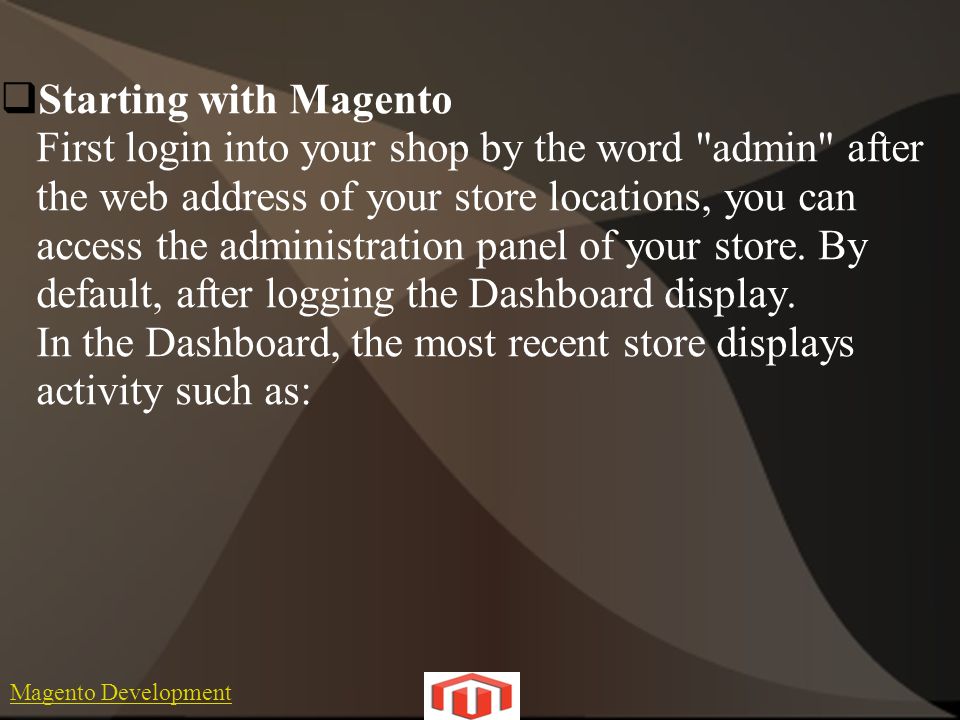 Magento Development  Starting with Magento First login into your shop by the word admin after the web address of your store locations, you can access the administration panel of your store.