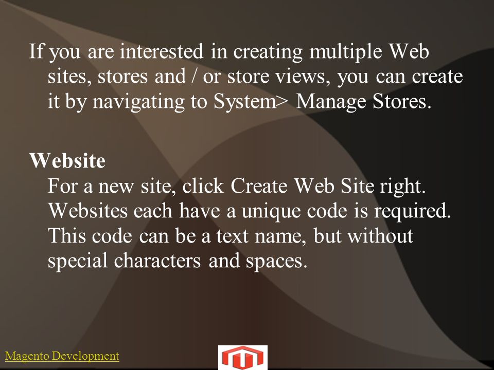 Magento Development If you are interested in creating multiple Web sites, stores and / or store views, you can create it by navigating to System> Manage Stores.