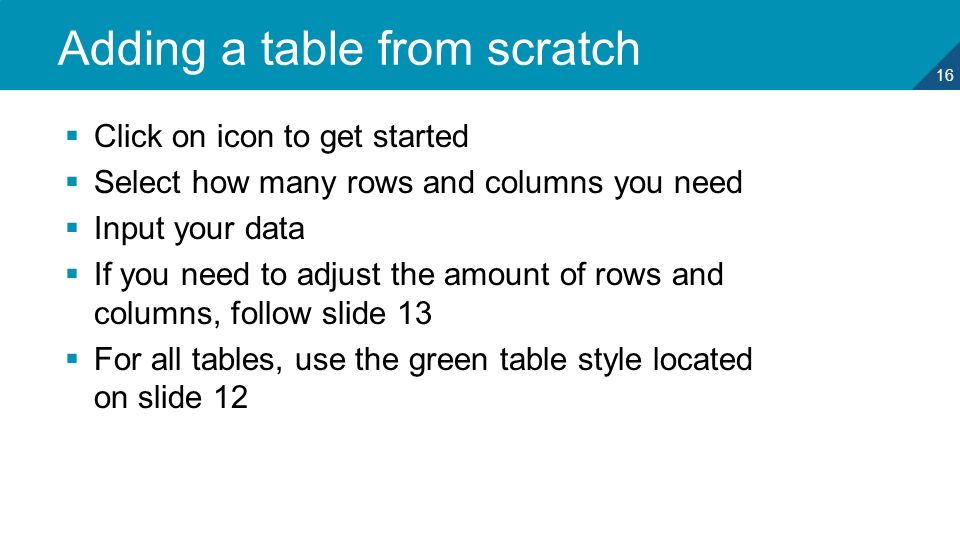 16 Adding a table from scratch  Click on icon to get started  Select how many rows and columns you need  Input your data  If you need to adjust the amount of rows and columns, follow slide 13  For all tables, use the green table style located on slide 12