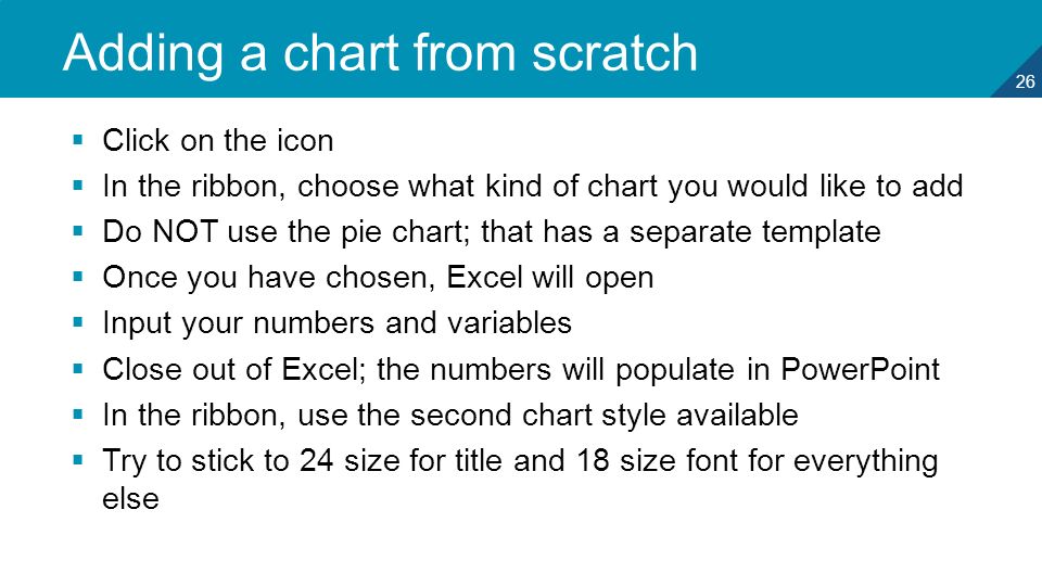 26 Adding a chart from scratch  Click on the icon  In the ribbon, choose what kind of chart you would like to add  Do NOT use the pie chart; that has a separate template  Once you have chosen, Excel will open  Input your numbers and variables  Close out of Excel; the numbers will populate in PowerPoint  In the ribbon, use the second chart style available  Try to stick to 24 size for title and 18 size font for everything else