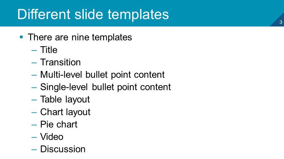 3 Different slide templates  There are nine templates –Title –Transition –Multi-level bullet point content –Single-level bullet point content –Table layout –Chart layout –Pie chart –Video –Discussion