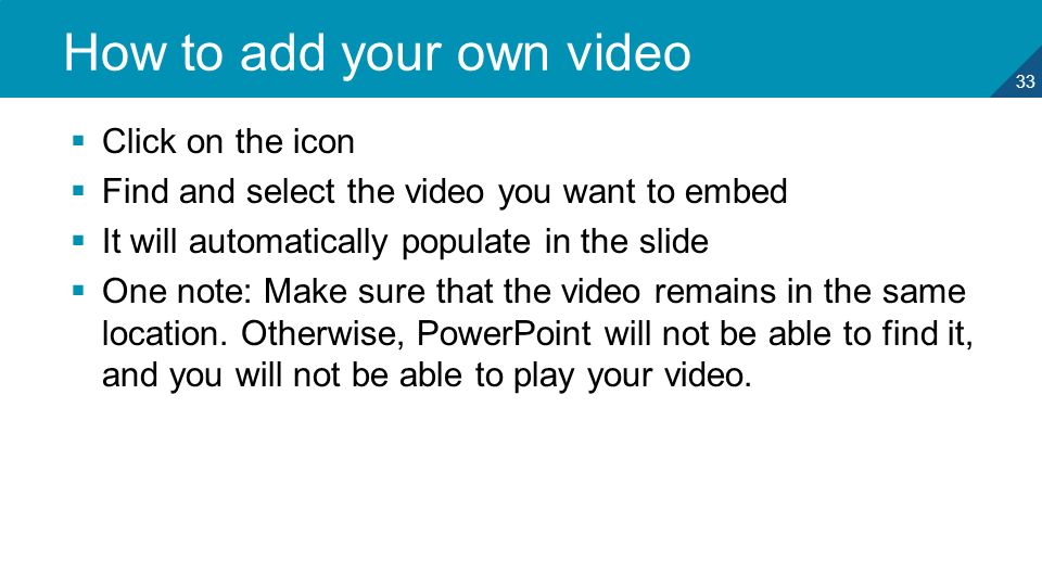 33 How to add your own video  Click on the icon  Find and select the video you want to embed  It will automatically populate in the slide  One note: Make sure that the video remains in the same location.