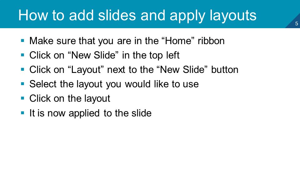 5 How to add slides and apply layouts  Make sure that you are in the Home ribbon  Click on New Slide in the top left  Click on Layout next to the New Slide button  Select the layout you would like to use  Click on the layout  It is now applied to the slide
