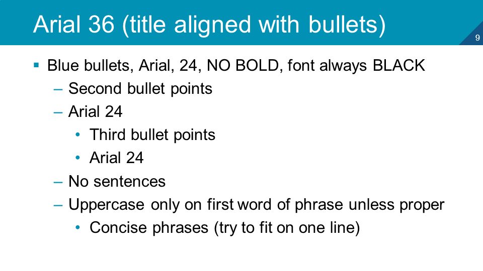 9 Arial 36 (title aligned with bullets)  Blue bullets, Arial, 24, NO BOLD, font always BLACK –Second bullet points –Arial 24 Third bullet points Arial 24 –No sentences –Uppercase only on first word of phrase unless proper Concise phrases (try to fit on one line)