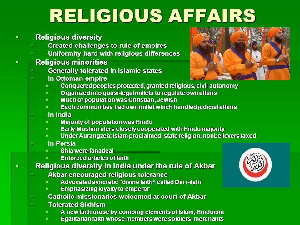 RELIGIOUS AFFAIRS  Religious diversity  Created challenges to rule of empires  Uniformity hard with religious differences  Religious minorities  Generally tolerated in Islamic states  In Ottoman empire  Conquered peoples protected, granted religious, civil autonomy  Organized into quasi-legal millets to regulate own affairs  Much of population was Christian, Jewish  Each communities had own millet which handled judicial affairs  In India  Majority of population was Hindu  Early Muslim rulers closely cooperated with Hindu majority  Under Aurangzeb: Islam proclaimed state religion, nonbelievers taxed  In Persia  Shia were fanatical  Enforced articles of faith  Religious diversity in India under the rule of Akbar  Akbar encouraged religious tolerance  Advocated syncretic divine faith called Din i-ilahi  Emphasizing loyalty to emperor  Catholic missionaries welcomed at court of Akbar  Tolerated Sikhism  A new faith arose by combing elements of Islam, Hinduism  Egalitarian faith whose members were soldiers, merchants