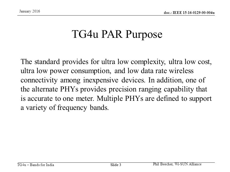 doc.: IEEE u TG4u – Bands for India January 2016 Phil Beecher, Wi-SUN Alliance Slide 3 TG4u PAR Purpose The standard provides for ultra low complexity, ultra low cost, ultra low power consumption, and low data rate wireless connectivity among inexpensive devices.