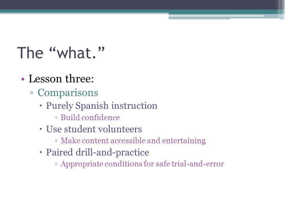 The what. Lesson three: ▫Comparisons  Purely Spanish instruction ▫Build confidence  Use student volunteers ▫Make content accessible and entertaining  Paired drill-and-practice ▫Appropriate conditions for safe trial-and-error