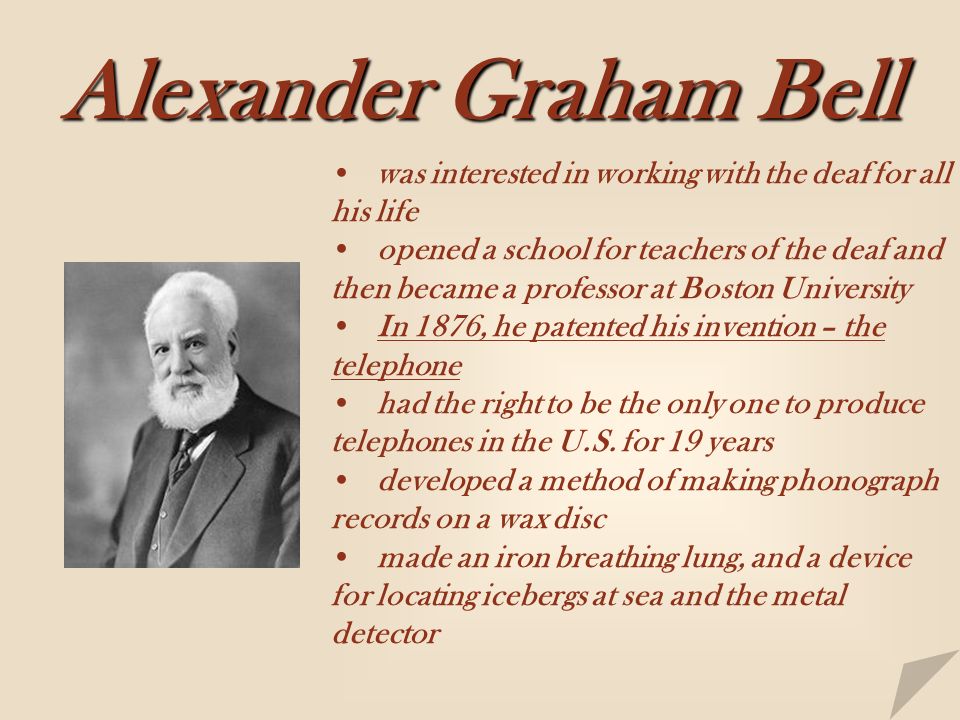 Alexander Graham Bell was interested in working with the deaf for all his life opened a school for teachers of the deaf and then became a professor at Boston University In 1876, he patented his invention – the telephone had the right to be the only one to produce telephones in the U.S.