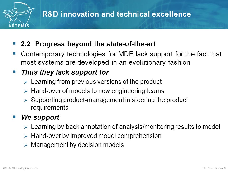 ARTEMIS Industry Association Title Presentation - 6  2.2Progress beyond the state-of-the-art  Contemporary technologies for MDE lack support for the fact that most systems are developed in an evolutionary fashion  Thus they lack support for  Learning from previous versions of the product  Hand-over of models to new engineering teams  Supporting product-management in steering the product requirements  We support  Learning by back annotation of analysis/monitoring results to model  Hand-over by improved model comprehension  Management by decision models R&D innovation and technical excellence