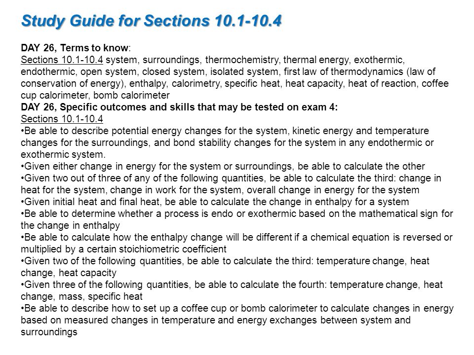 Study Guide for Sections DAY 26, Terms to know: Sections system, surroundings, thermochemistry, thermal energy, exothermic, endothermic, open system, closed system, isolated system, first law of thermodynamics (law of conservation of energy), enthalpy, calorimetry, specific heat, heat capacity, heat of reaction, coffee cup calorimeter, bomb calorimeter DAY 26, Specific outcomes and skills that may be tested on exam 4: Sections Be able to describe potential energy changes for the system, kinetic energy and temperature changes for the surroundings, and bond stability changes for the system in any endothermic or exothermic system.
