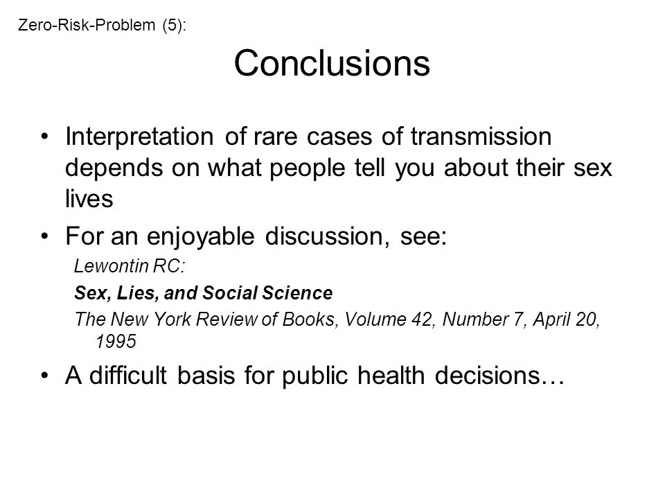 Conclusions Interpretation of rare cases of transmission depends on what people tell you about their sex lives For an enjoyable discussion, see: Lewontin RC: Sex, Lies, and Social Science The New York Review of Books, Volume 42, Number 7, April 20, 1995 A difficult basis for public health decisions… Zero-Risk-Problem (5):
