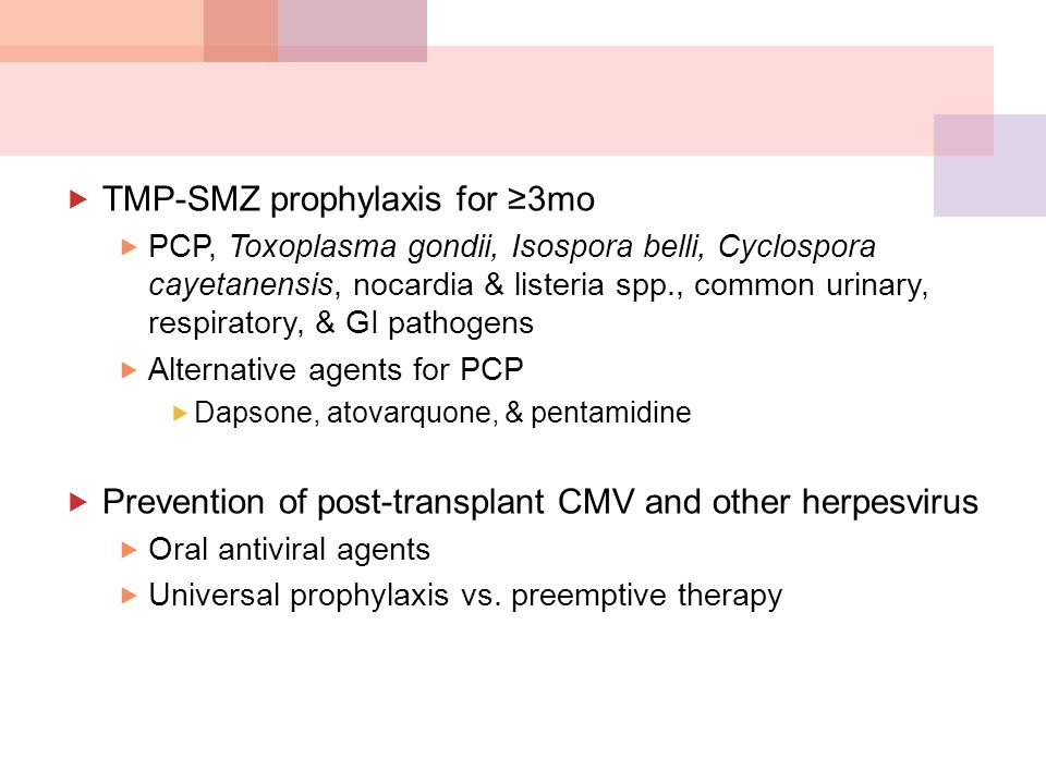  TMP-SMZ prophylaxis for ≥3mo  PCP, Toxoplasma gondii, Isospora belli, Cyclospora cayetanensis, nocardia & listeria spp., common urinary, respiratory, & GI pathogens  Alternative agents for PCP  Dapsone, atovarquone, & pentamidine  Prevention of post-transplant CMV and other herpesvirus  Oral antiviral agents  Universal prophylaxis vs.