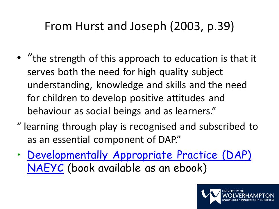 From Hurst and Joseph (2003, p.39) the strength of this approach to education is that it serves both the need for high quality subject understanding, knowledge and skills and the need for children to develop positive attitudes and behaviour as social beings and as learners. learning through play is recognised and subscribed to as an essential component of DAP. Developmentally Appropriate Practice (DAP) NAEYC (book available as an ebook)Developmentally Appropriate Practice (DAP) NAEYC