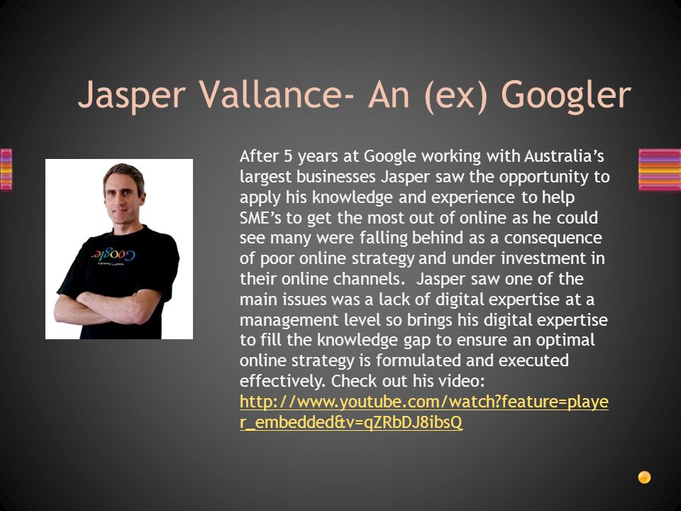 Jasper Vallance- An (ex) Googler After 5 years at Google working with Australia’s largest businesses Jasper saw the opportunity to apply his knowledge and experience to help SME’s to get the most out of online as he could see many were falling behind as a consequence of poor online strategy and under investment in their online channels.