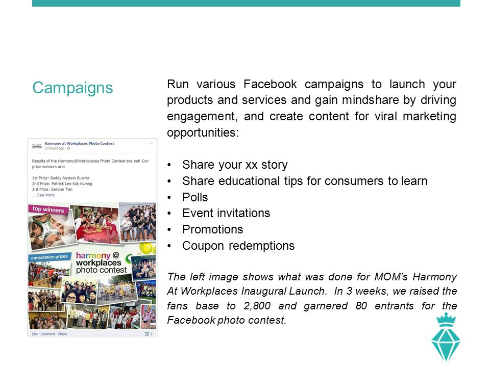 Run various Facebook campaigns to launch your products and services and gain mindshare by driving engagement, and create content for viral marketing opportunities: Share your xx story Share educational tips for consumers to learn Polls Event invitations Promotions Coupon redemptions The left image shows what was done for MOM’s Harmony At Workplaces Inaugural Launch.