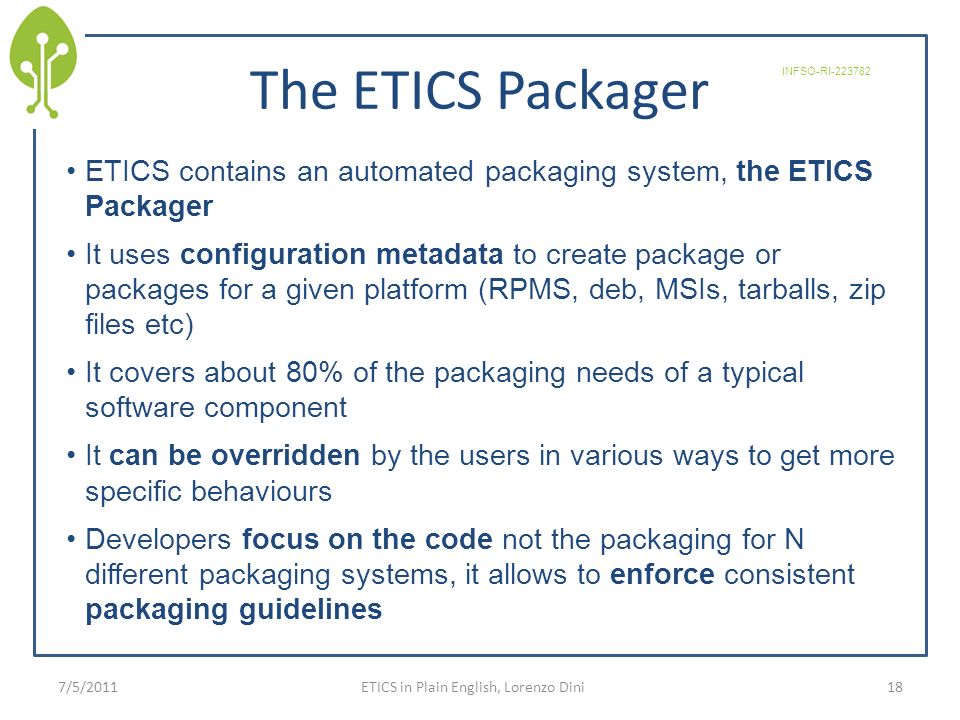 The ETICS Packager ETICS contains an automated packaging system, the ETICS Packager It uses configuration metadata to create package or packages for a given platform (RPMS, deb, MSIs, tarballs, zip files etc) It covers about 80% of the packaging needs of a typical software component It can be overridden by the users in various ways to get more specific behaviours Developers focus on the code not the packaging for N different packaging systems, it allows to enforce consistent packaging guidelines 187/5/2011 INFSO-RI ETICS in Plain English, Lorenzo Dini